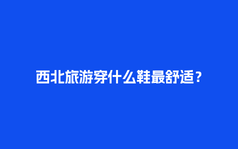 西北旅游穿什么鞋最舒适？