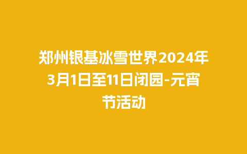 郑州银基冰雪世界2024年3月1日至11日闭园-元宵节活动