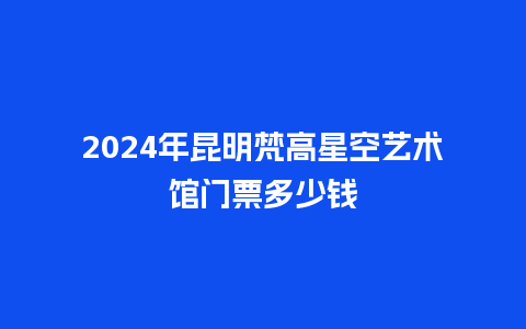 2024年昆明梵高星空艺术馆门票多少钱