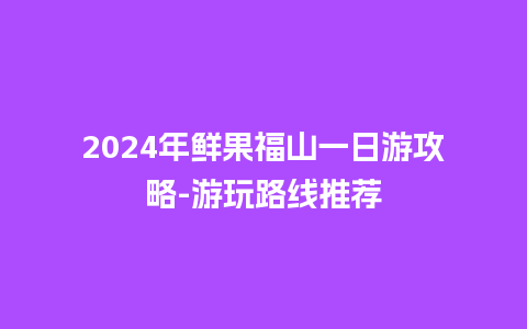 2024年鲜果福山一日游攻略-游玩路线推荐