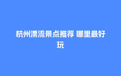 杭州漂流景点推荐 哪里最好玩