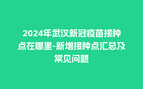 2024年武汉新冠疫苗接种点在哪里-新增接种点汇总及常见问题