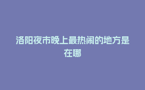 洛阳夜市晚上最热闹的地方是在哪