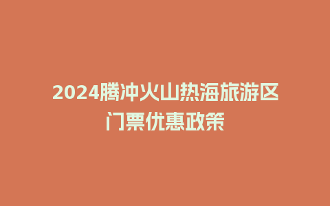 2024腾冲火山热海旅游区门票优惠政策