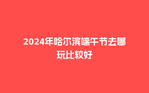 2024年哈尔滨端午节去哪玩比较好