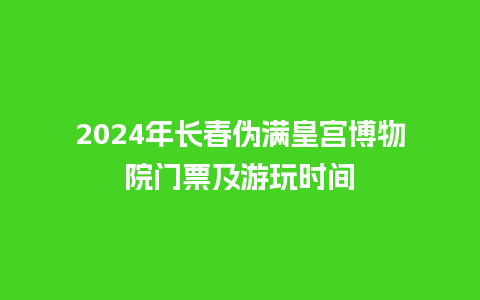 2024年长春伪满皇宫博物院门票及游玩时间