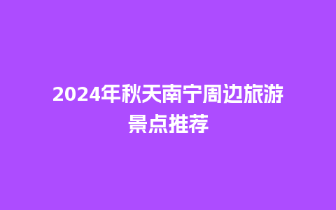 2024年秋天南宁周边旅游景点推荐