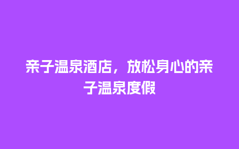 亲子温泉酒店，放松身心的亲子温泉度假