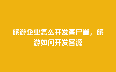 旅游企业怎么开发客户端，旅游如何开发客源