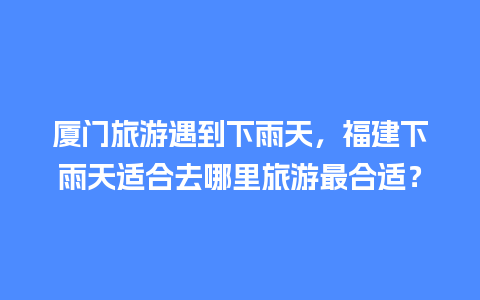 厦门旅游遇到下雨天，福建下雨天适合去哪里旅游最合适？