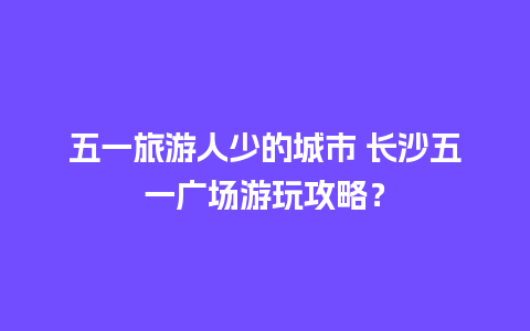 五一旅游人少的城市 长沙五一广场游玩攻略？