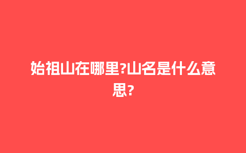 始祖山在哪里?山名是什么意思?