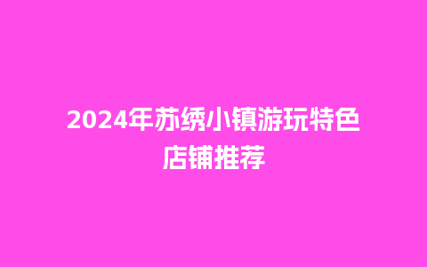 2024年苏绣小镇游玩特色店铺推荐