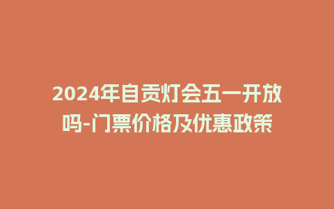 2024年自贡灯会五一开放吗-门票价格及优惠政策