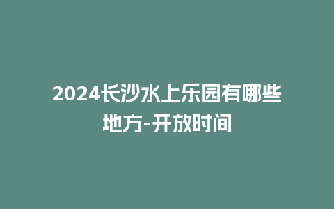 2024长沙水上乐园有哪些地方-开放时间