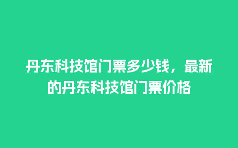 丹东科技馆门票多少钱，最新的丹东科技馆门票价格