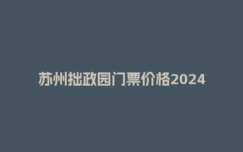 苏州拙政园门票价格2024