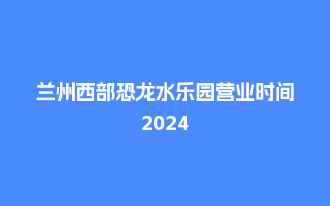 兰州西部恐龙水乐园营业时间2024