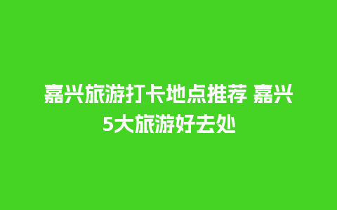 嘉兴旅游打卡地点推荐 嘉兴5大旅游好去处