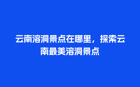 云南溶洞景点在哪里，探索云南最美溶洞景点