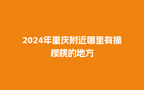 2024年重庆附近哪里有摘樱桃的地方