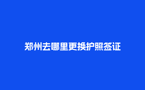 郑州去哪里更换护照签证