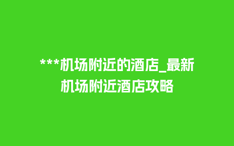 ***机场附近的酒店_最新机场附近酒店攻略