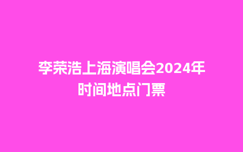 李荣浩上海演唱会2024年时间地点门票_https://www.lvtubus.com_旅游资讯_第1张