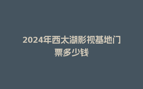 2024年西太湖影视基地门票多少钱