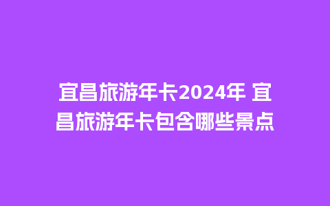 宜昌旅游年卡2024年 宜昌旅游年卡包含哪些景点