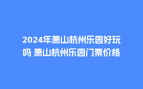 2024年萧山杭州乐园好玩吗 萧山杭州乐园门票价格