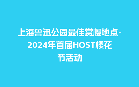 上海鲁迅公园最佳赏樱地点-2024年首届HOST樱花节活动