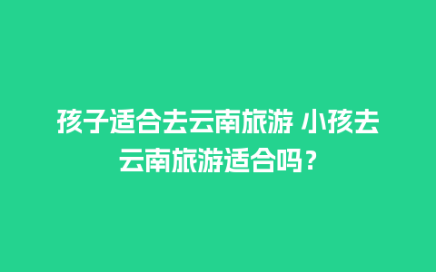 孩子适合去云南旅游 小孩去云南旅游适合吗？