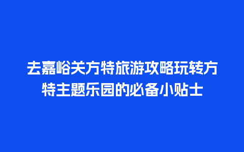 去嘉峪关方特旅游攻略玩转方特主题乐园的必备小贴士