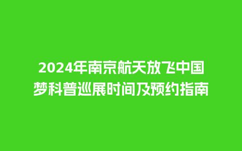 2024年南京航天放飞中国梦科普巡展时间及预约指南