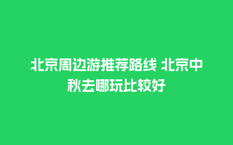 北京周边游推荐路线 北京中秋去哪玩比较好