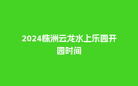 2024株洲云龙水上乐园开园时间