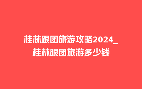 桂林跟团旅游攻略2024_桂林跟团旅游多少钱