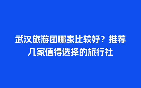 武汉旅游团哪家比较好？推荐几家值得选择的旅行社