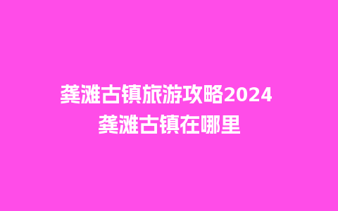 龚滩古镇旅游攻略2024 龚滩古镇在哪里