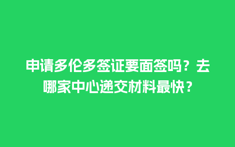 申请多伦多签证要面签吗？去哪家中心递交材料最快？