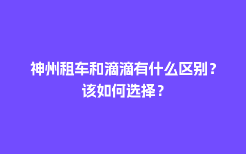 神州租车和滴滴有什么区别？该如何选择？