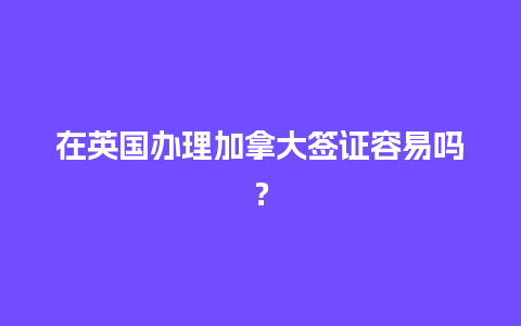 在英国办理加拿大签证容易吗？