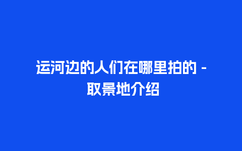 运河边的人们在哪里拍的 – 取景地介绍