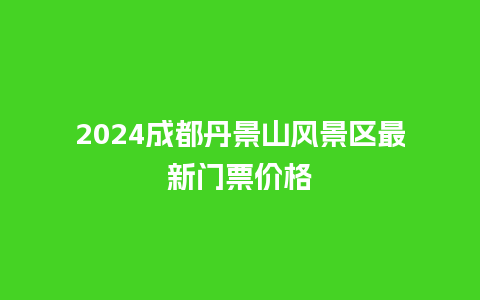 2024成都丹景山风景区最新门票价格