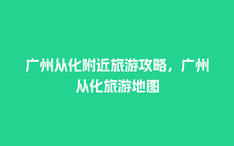 广州从化附近旅游攻略，广州从化旅游地图