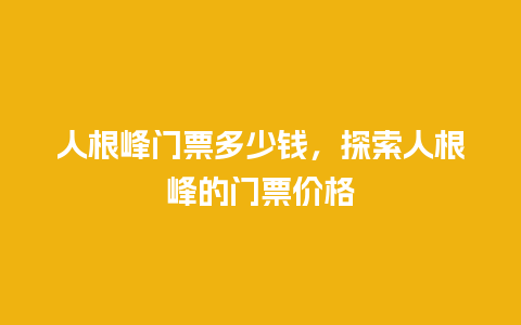 人根峰门票多少钱，探索人根峰的门票价格