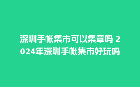 深圳手帐集市可以集章吗 2024年深圳手帐集市好玩吗