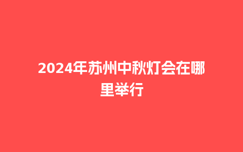 2024年苏州中秋灯会在哪里举行