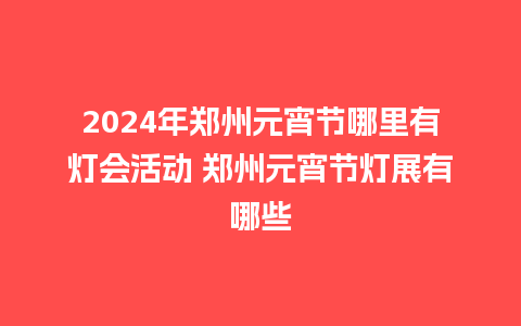 2024年郑州元宵节哪里有灯会活动 郑州元宵节灯展有哪些